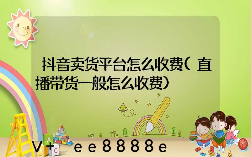 抖音卖货平台怎么收费(直播带货一般怎么收费)