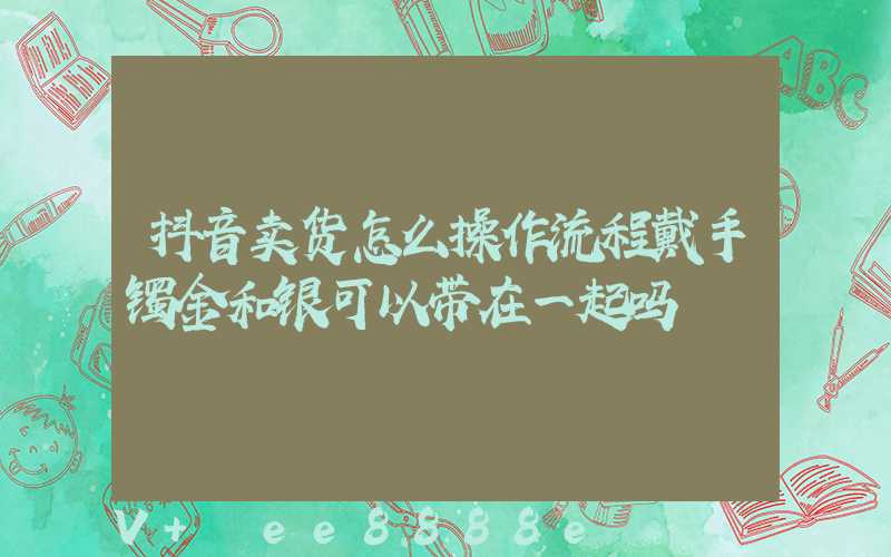 抖音卖货怎么操作流程戴手镯金和银可以带在一起吗