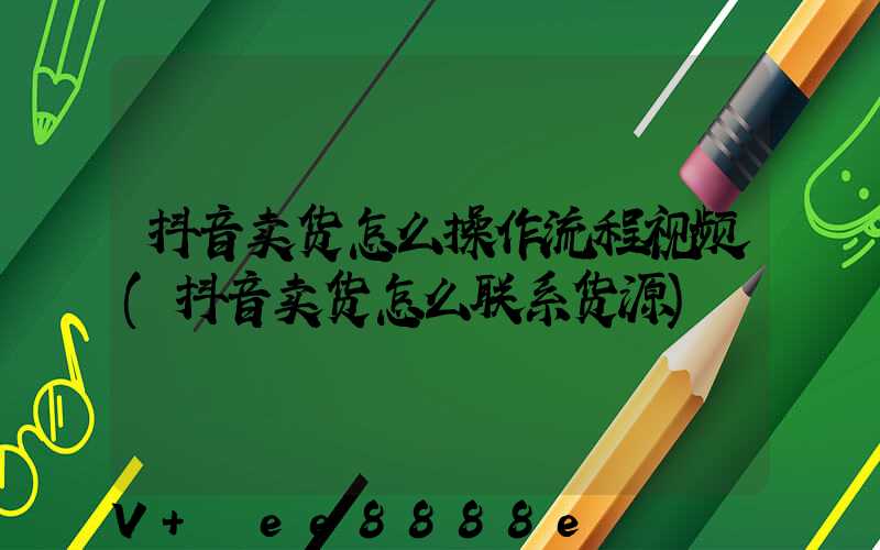 抖音卖货怎么操作流程视频(抖音卖货怎么联系货源)