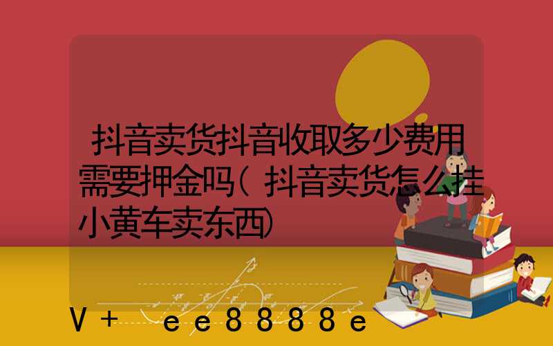 抖音卖货抖音收取多少费用需要押金吗(抖音卖货怎么挂小黄车卖东西)
