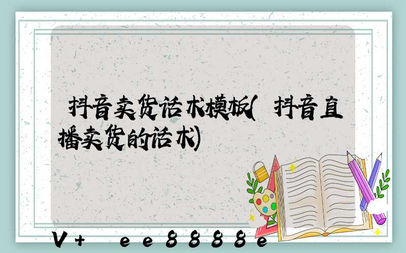 抖音卖货话术模板(抖音直播卖货的话术)