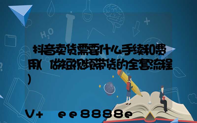 抖音卖货需要什么手续和费用(做短视频带货的全套流程)