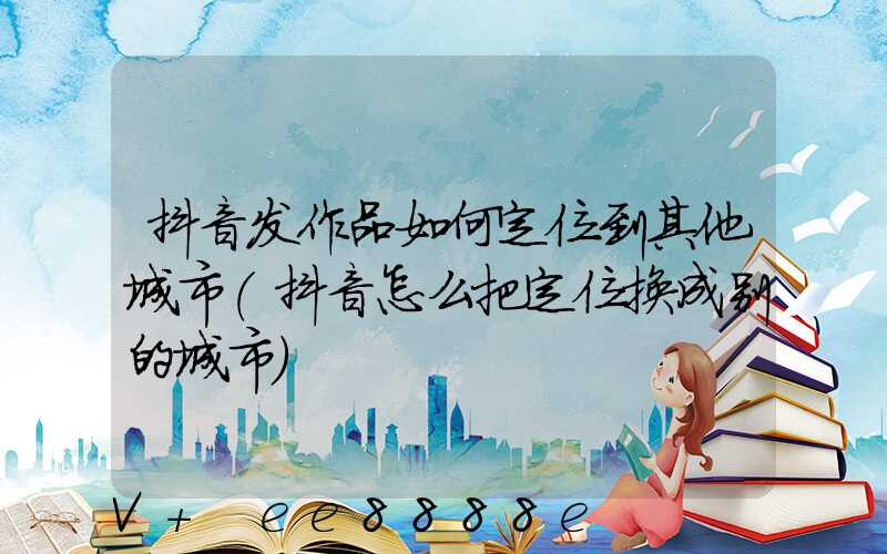 抖音发作品如何定位到其他城市(抖音怎么把定位换成别的城市)
