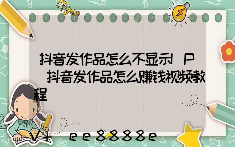 抖音发作品怎么不显示IP(抖音发作品怎么赚钱视频教程)