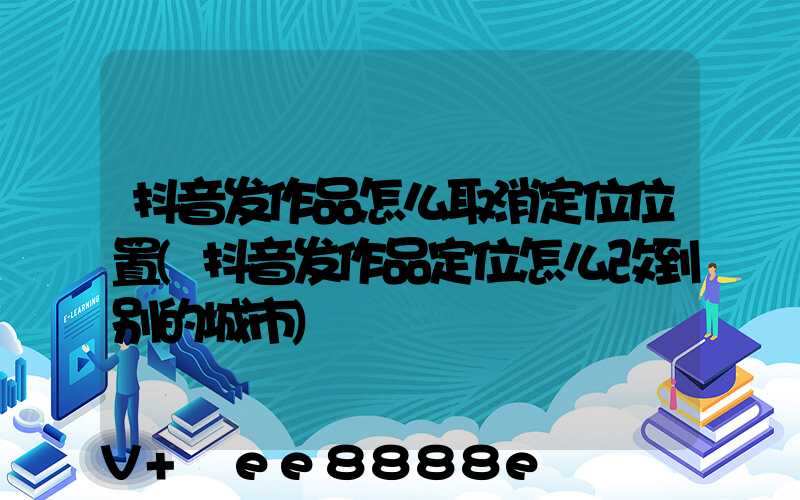 抖音发作品怎么取消定位位置(抖音发作品定位怎么改到别的城市)