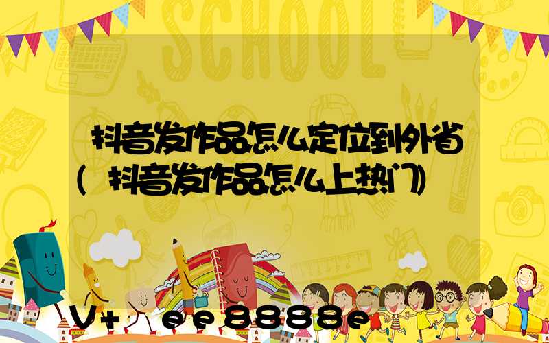 抖音发作品怎么定位到外省(抖音发作品怎么上热门)