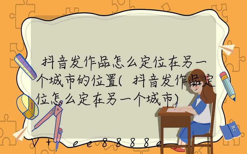 抖音发作品怎么定位在另一个城市的位置(抖音发作品定位怎么定在另一个城市)
