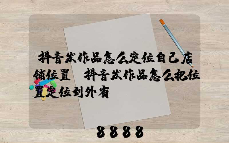 抖音发作品怎么定位自己店铺位置(抖音发作品怎么把位置定位到外省)