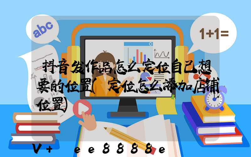 抖音发作品怎么定位自己想要的位置(定位怎么添加店铺位置)