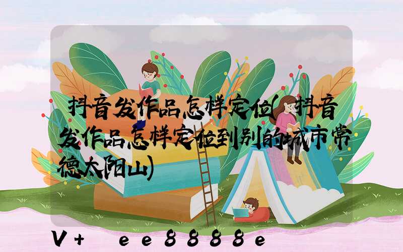 抖音发作品怎样定位(抖音发作品怎样定位到别的城市常德太阳山)