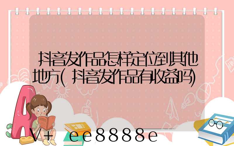 抖音发作品怎样定位到其他地方(抖音发作品有收益吗)