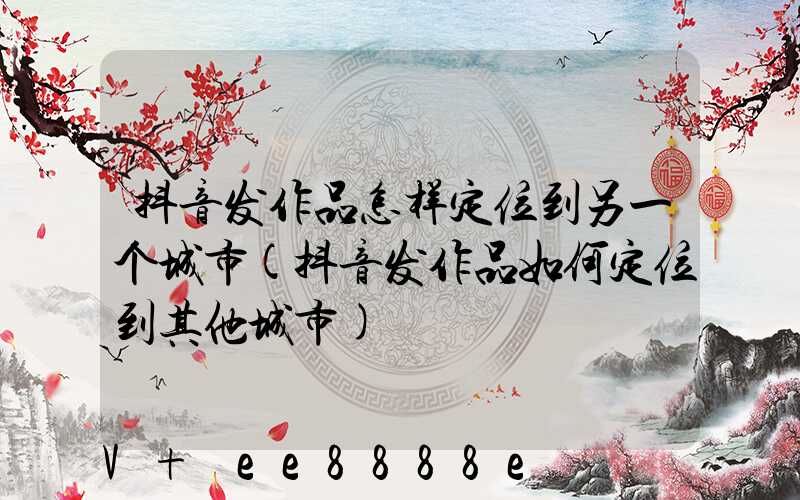 抖音发作品怎样定位到另一个城市(抖音发作品如何定位到其他城市)