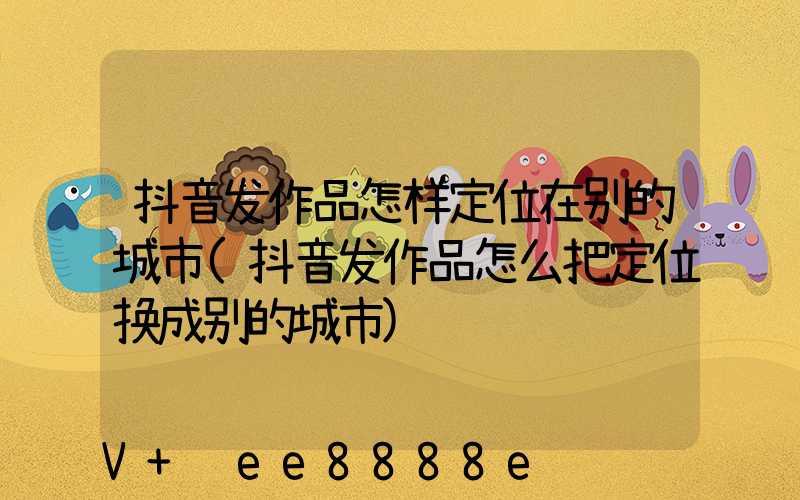 抖音发作品怎样定位在别的城市(抖音发作品怎么把定位换成别的城市)