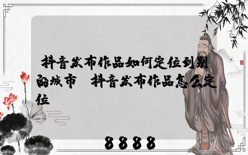 抖音发布作品如何定位到别的城市(抖音发布作品怎么定位)