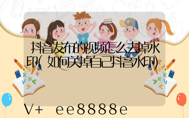 抖音发布的视频怎么去掉水印(如何关掉自己抖音水印)