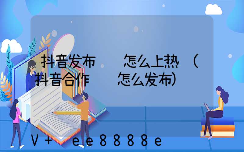 抖音发布视频怎么上热门(抖音合作视频怎么发布)
