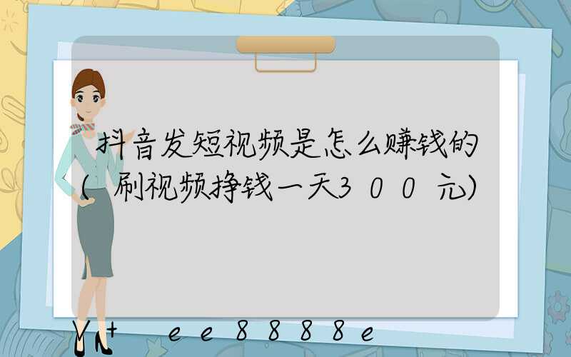 抖音发短视频是怎么赚钱的(刷视频挣钱一天300元)