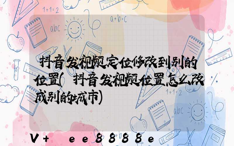 抖音发视频定位修改到别的位置(抖音发视频位置怎么改成别的城市)