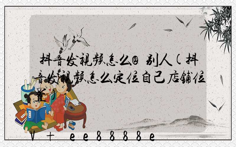 抖音发视频怎么@别人(抖音发视频怎么定位自己店铺位置)