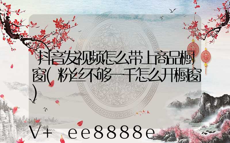 抖音发视频怎么带上商品橱窗(粉丝不够一千怎么开橱窗)