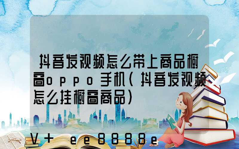抖音发视频怎么带上商品橱窗oppo手机(抖音发视频怎么挂橱窗商品)