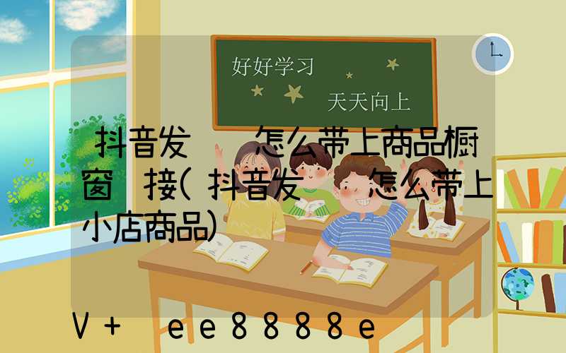 抖音发视频怎么带上商品橱窗链接(抖音发视频怎么带上小店商品)
