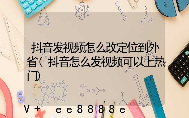 抖音发视频怎么改定位到外省(抖音怎么发视频可以上热门)