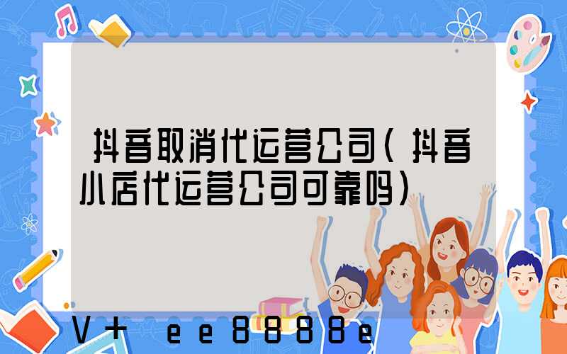 抖音取消代运营公司(抖音小店代运营公司可靠吗)