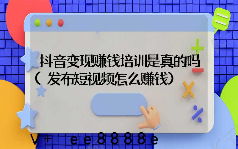 抖音变现赚钱培训是真的吗(发布短视频怎么赚钱)