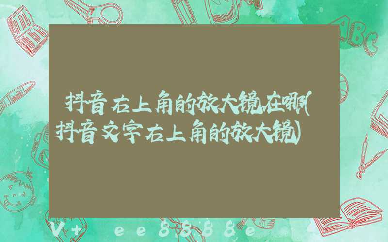 抖音右上角的放大镜在哪(抖音文字右上角的放大镜)