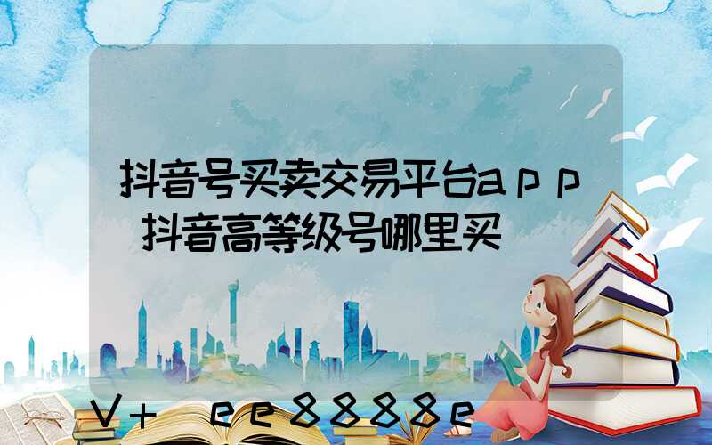 抖音号买卖交易平台app(抖音高等级号哪里买)