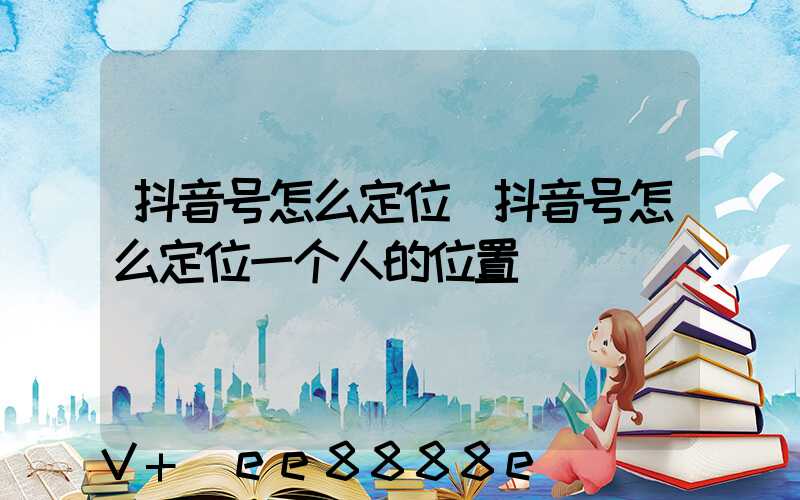 抖音号怎么定位(抖音号怎么定位一个人的位置)