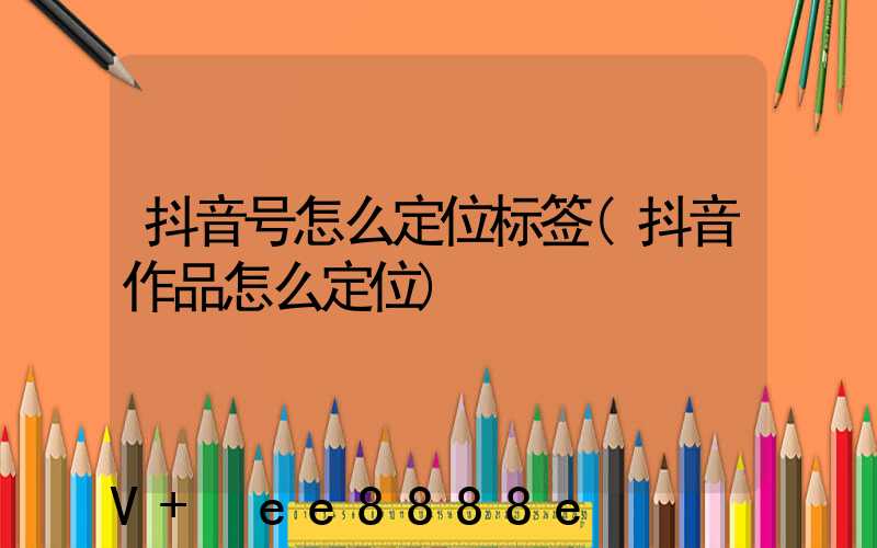 抖音号怎么定位标签(抖音作品怎么定位)