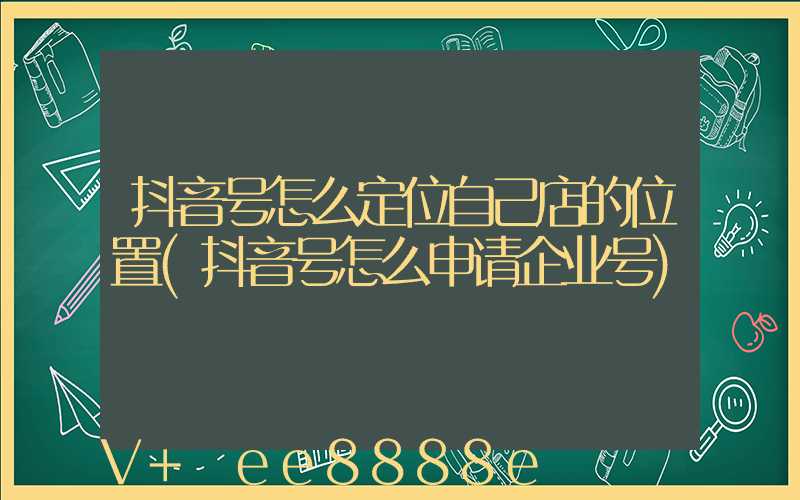 抖音号怎么定位自己店的位置(抖音号怎么申请企业号)