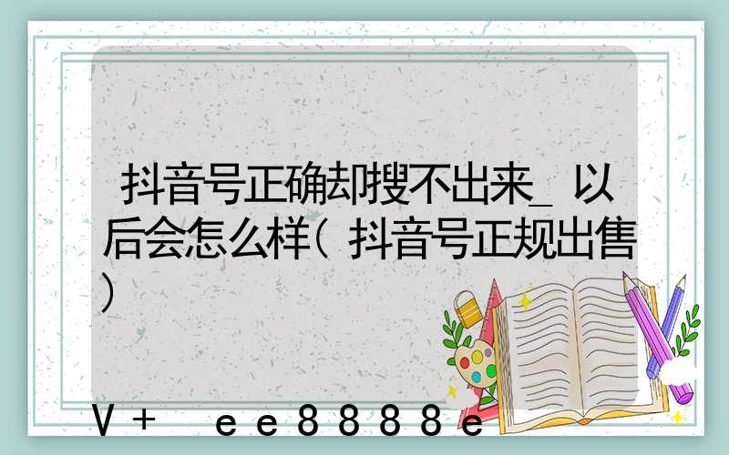抖音号正确却搜不出来_以后会怎么样(抖音号正规出售)
