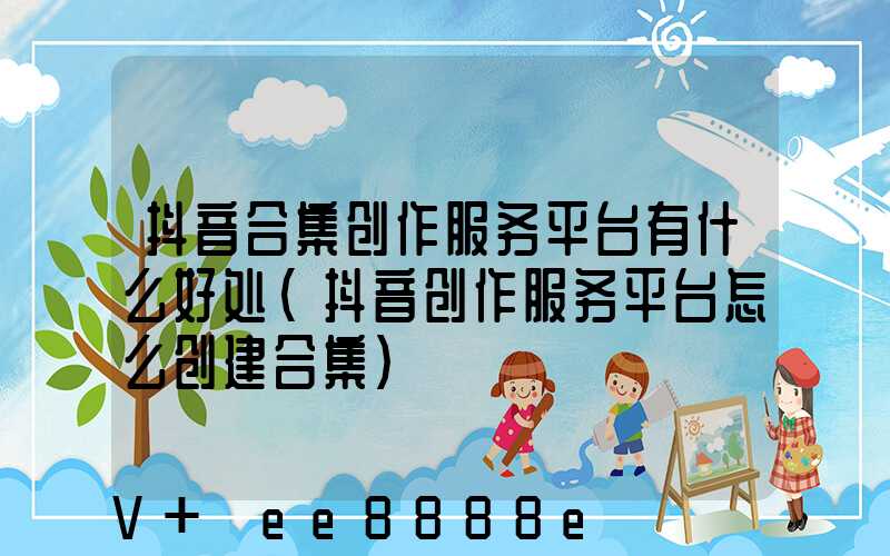 抖音合集创作服务平台有什么好处(抖音创作服务平台怎么创建合集)