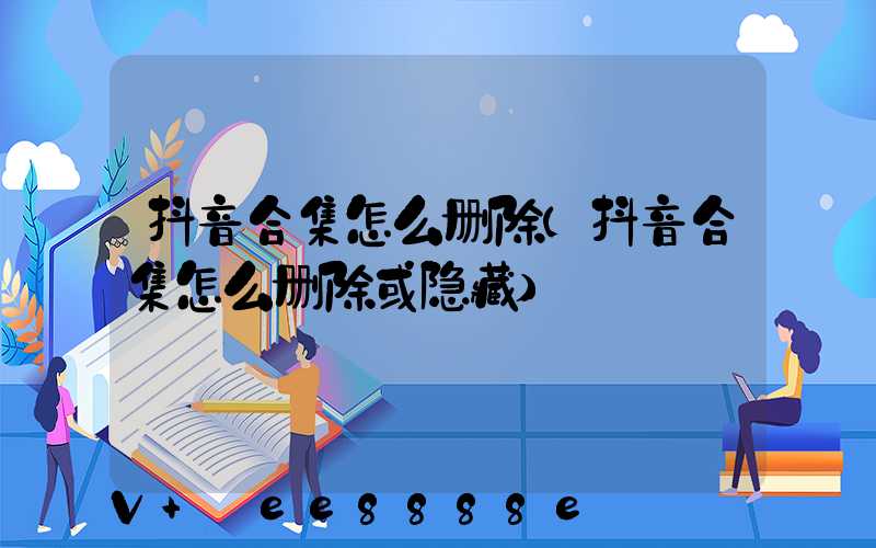 抖音合集怎么删除(抖音合集怎么删除或隐藏)