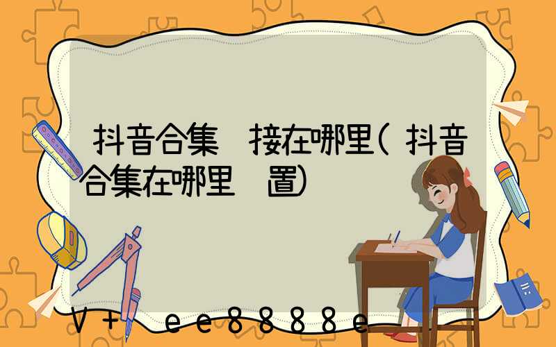 抖音合集链接在哪里(抖音合集在哪里设置)