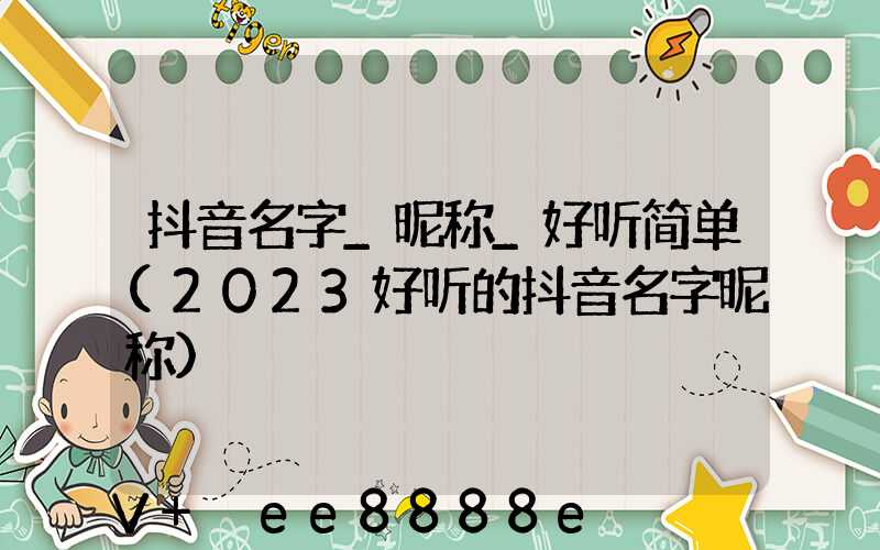 抖音名字_昵称_好听简单(2023好听的抖音名字昵称)