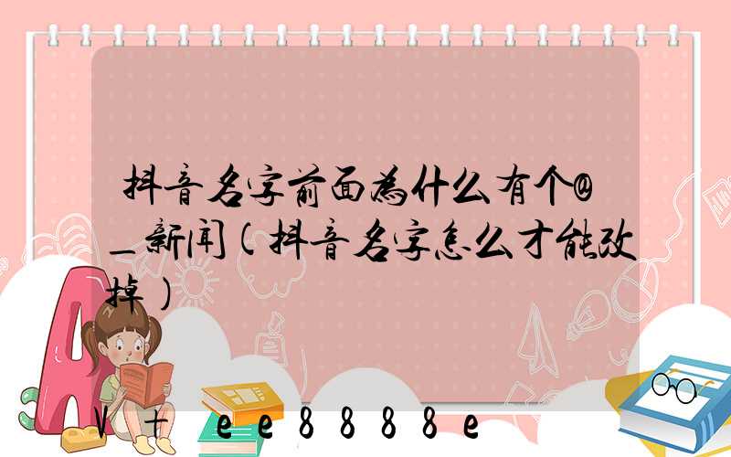 抖音名字前面为什么有个@_新闻(抖音名字怎么才能改掉)