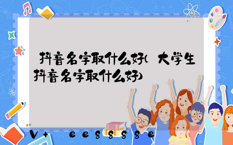 抖音名字取什么好(大学生抖音名字取什么好)