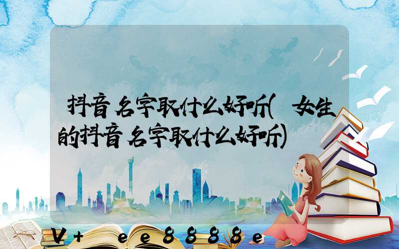 抖音名字取什么好听(女生的抖音名字取什么好听)