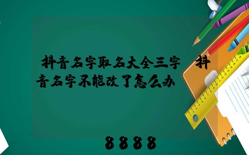 抖音名字取名大全三字(抖音名字不能改了怎么办)