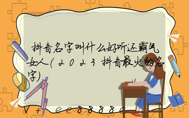 抖音名字叫什么好听还霸气女人(2023抖音最火的名字)