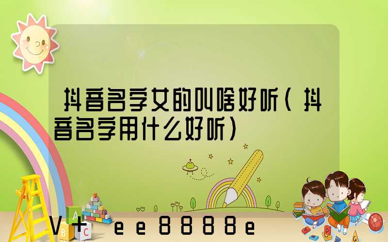 抖音名字女的叫啥好听(抖音名字用什么好听)