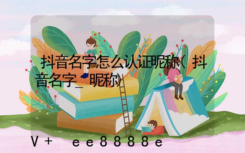 抖音名字怎么认证昵称(抖音名字_昵称)