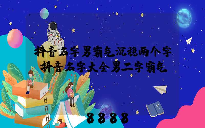抖音名字男霸气沉稳两个字(抖音名字大全男二字霸气)