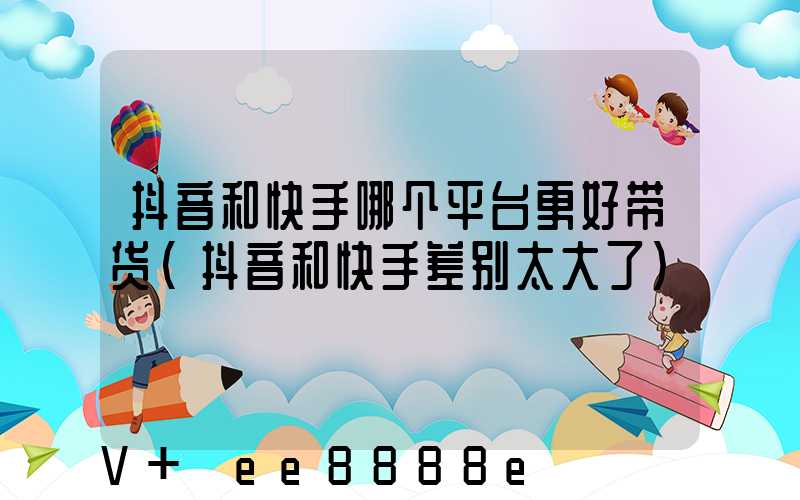 抖音和快手哪个平台更好带货(抖音和快手差别太大了)