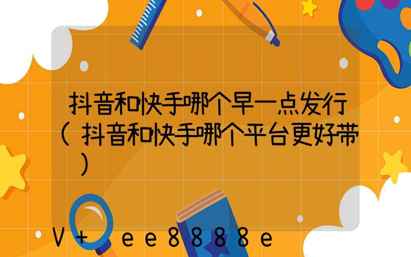 抖音和快手哪个早一点发行(抖音和快手哪个平台更好带货)