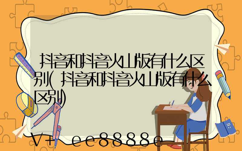 抖音和抖音火山版有什么区别(抖音和抖音火山版有什么区别)